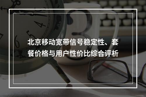 北京移动宽带信号稳定性、套餐价格与用户性价比综合评析