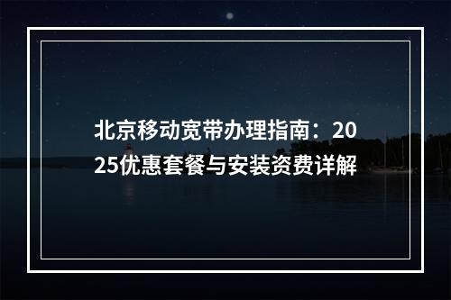 北京移动宽带办理指南：2025优惠套餐与安装资费详解