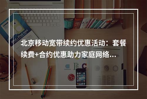 北京移动宽带续约优惠活动：套餐续费+合约优惠助力家庭网络升级
