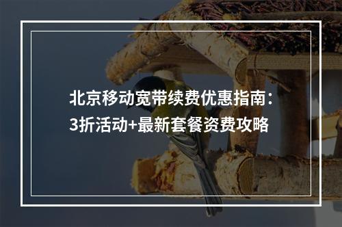 北京移动宽带续费优惠指南：3折活动+最新套餐资费攻略