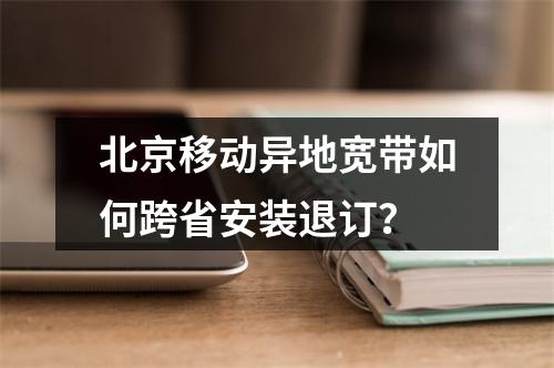北京移动异地宽带如何跨省安装退订？