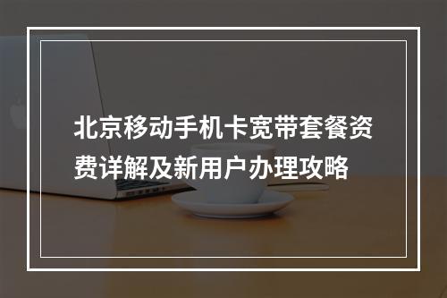 北京移动手机卡宽带套餐资费详解及新用户办理攻略
