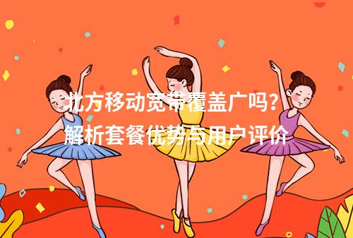 北方移动宽带覆盖广吗？解析套餐优势与用户评价