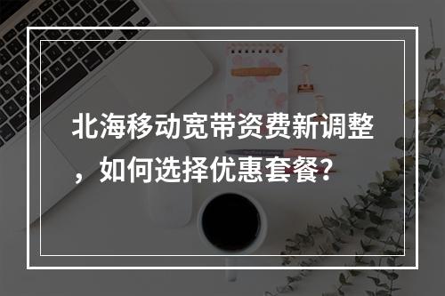 北海移动宽带资费新调整，如何选择优惠套餐？