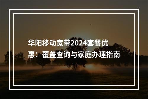 华阳移动宽带2024套餐优惠：覆盖查询与家庭办理指南