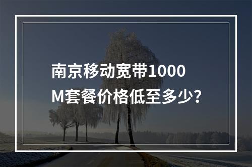 南京移动宽带1000M套餐价格低至多少？