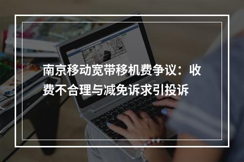 南京移动宽带移机费争议：收费不合理与减免诉求引投诉