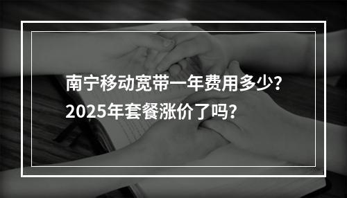 南宁移动宽带一年费用多少？2025年套餐涨价了吗？