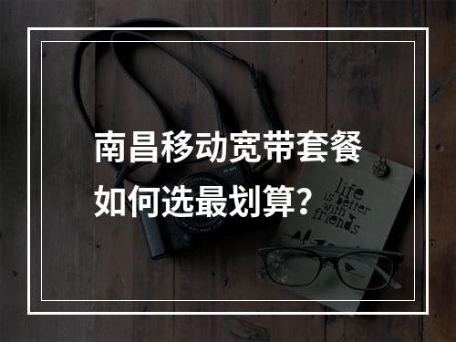 南昌移动宽带套餐如何选最划算？