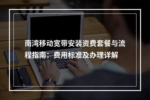 南湾移动宽带安装资费套餐与流程指南：费用标准及办理详解