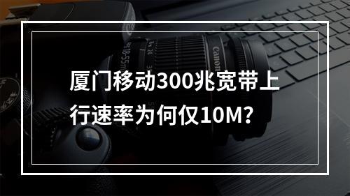 厦门移动300兆宽带上行速率为何仅10M？