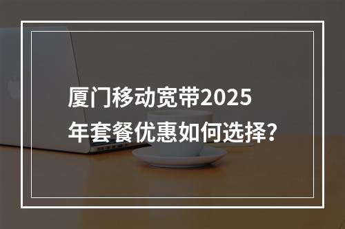 厦门移动宽带2025年套餐优惠如何选择？