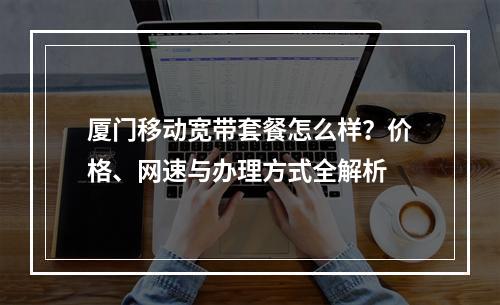 厦门移动宽带套餐怎么样？价格、网速与办理方式全解析