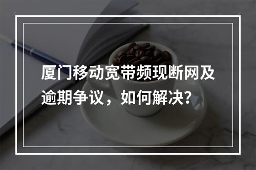 厦门移动宽带频现断网及逾期争议，如何解决？