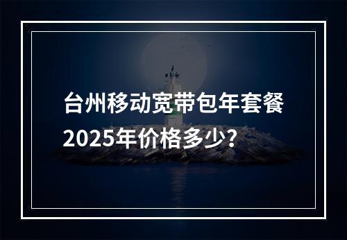 台州移动宽带包年套餐2025年价格多少？