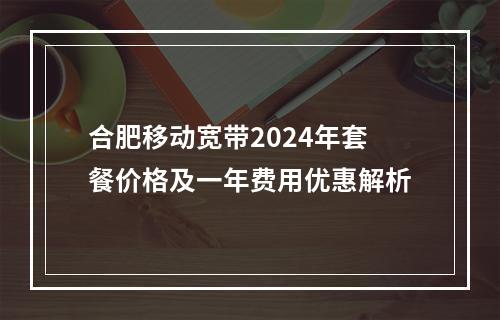 合肥移动宽带2024年套餐价格及一年费用优惠解析