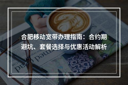 合肥移动宽带办理指南：合约期避坑、套餐选择与优惠活动解析