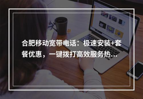 合肥移动宽带电话：极速安装+套餐优惠，一键拨打高效服务热线