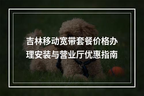 吉林移动宽带套餐价格办理安装与营业厅优惠指南
