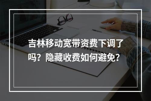 吉林移动宽带资费下调了吗？隐藏收费如何避免？