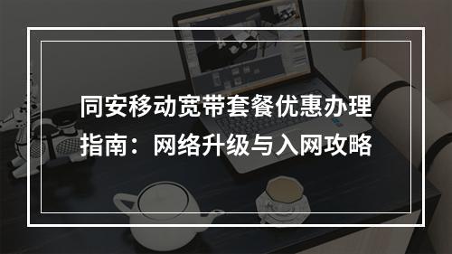 同安移动宽带套餐优惠办理指南：网络升级与入网攻略