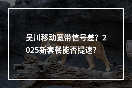 吴川移动宽带信号差？2025新套餐能否提速？