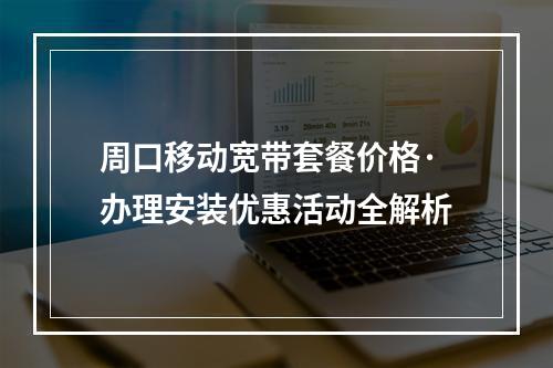 周口移动宽带套餐价格·办理安装优惠活动全解析