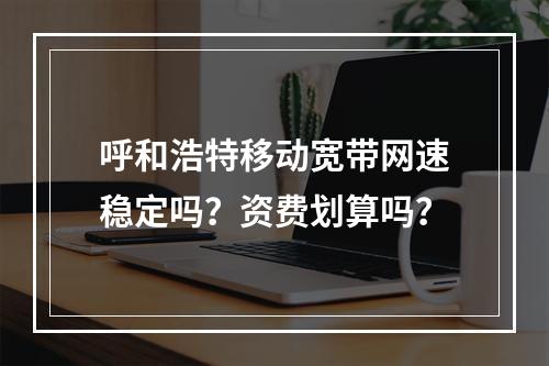 呼和浩特移动宽带网速稳定吗？资费划算吗？