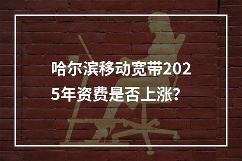 哈尔滨移动宽带2025年资费是否上涨？