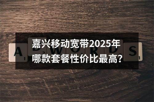 嘉兴移动宽带2025年哪款套餐性价比最高？