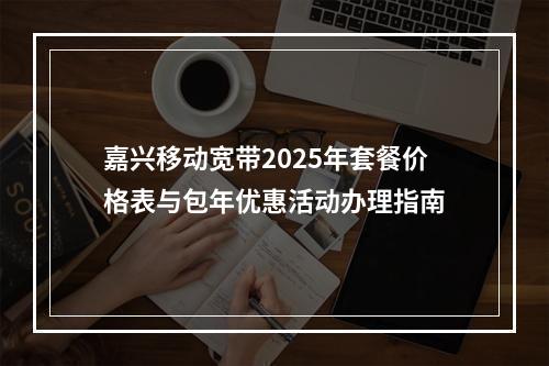 嘉兴移动宽带2025年套餐价格表与包年优惠活动办理指南