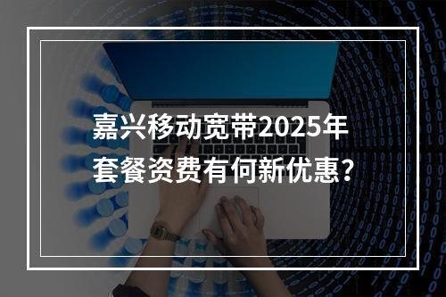 嘉兴移动宽带2025年套餐资费有何新优惠？