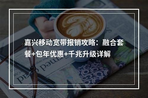 嘉兴移动宽带报销攻略：融合套餐+包年优惠+千兆升级详解