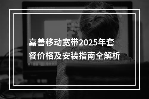 嘉善移动宽带2025年套餐价格及安装指南全解析
