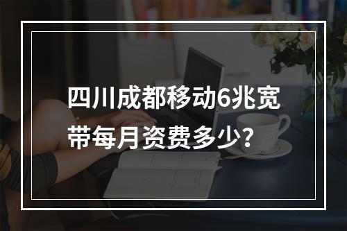 四川成都移动6兆宽带每月资费多少？