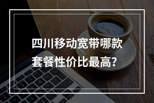 四川移动宽带哪款套餐性价比最高？