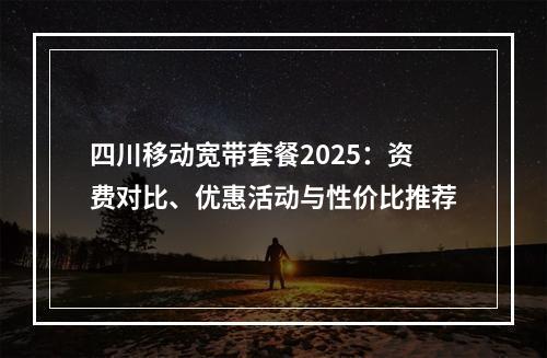四川移动宽带套餐2025：资费对比、优惠活动与性价比推荐