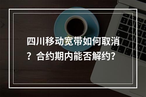 四川移动宽带如何取消？合约期内能否解约？
