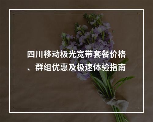 四川移动极光宽带套餐价格、群组优惠及极速体验指南