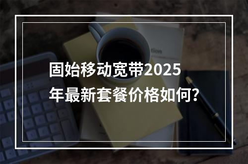 固始移动宽带2025年最新套餐价格如何？