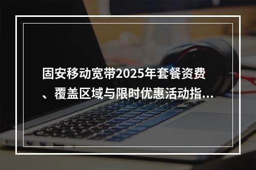固安移动宽带2025年套餐资费、覆盖区域与限时优惠活动指南