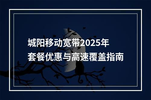 城阳移动宽带2025年套餐优惠与高速覆盖指南