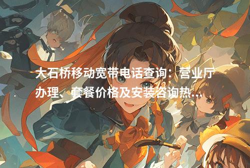大石桥移动宽带电话查询：营业厅办理、套餐价格及安装咨询热线