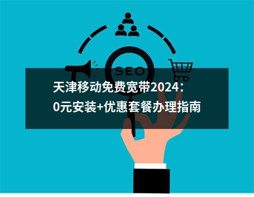 天津移动免费宽带2024：0元安装+优惠套餐办理指南