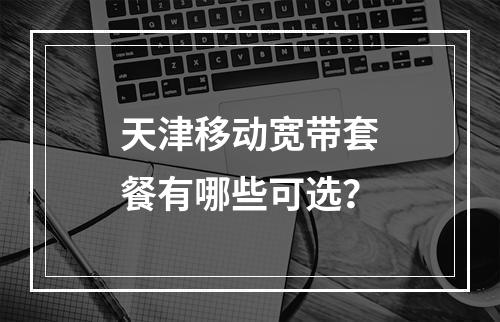 天津移动宽带套餐有哪些可选？