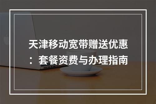 天津移动宽带赠送优惠：套餐资费与办理指南