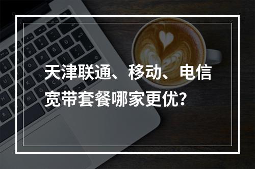 天津联通、移动、电信宽带套餐哪家更优？