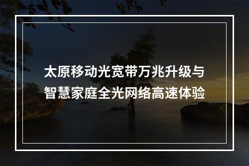 太原移动光宽带万兆升级与智慧家庭全光网络高速体验