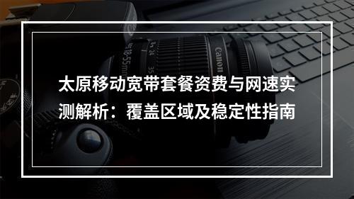 太原移动宽带套餐资费与网速实测解析：覆盖区域及稳定性指南