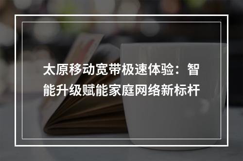 太原移动宽带极速体验：智能升级赋能家庭网络新标杆